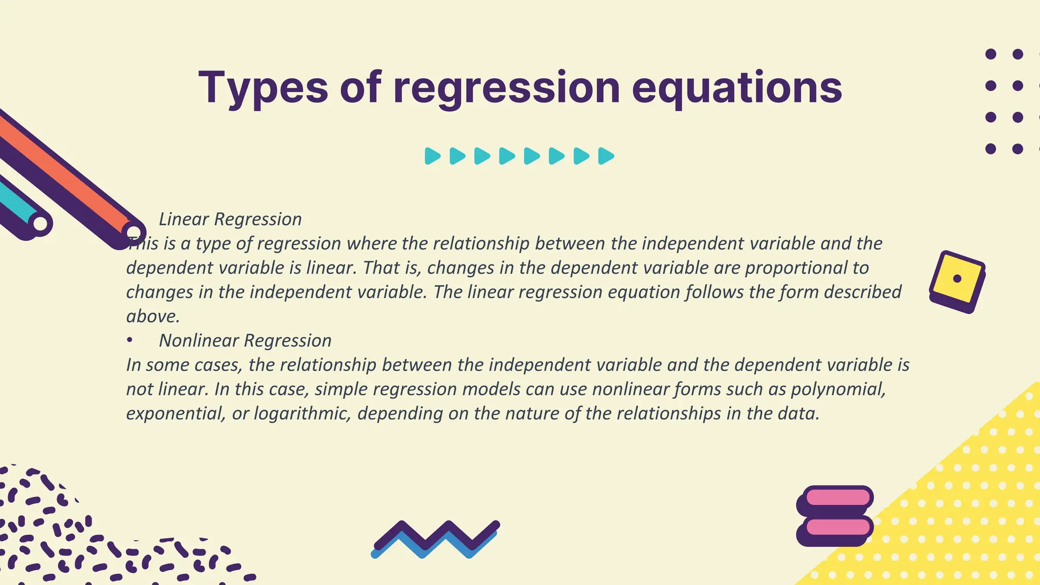 Types of regression equations
• Linear Regression
This is a type of regression where the relationship between the independent variable and the
dependent variable is linear. That is, changes in the dependent variable are proportional to
changes in the independent variable. The linear regression equation follows the form described
above.
• Nonlinear Regression
In some cases, the relationship between the independent variable and the dependent variable is
not linear. In this case, simple regression models can use nonlinear forms such as polynomial,
exponential, or logarithmic, depending on the nature of the relationships in the data.
 