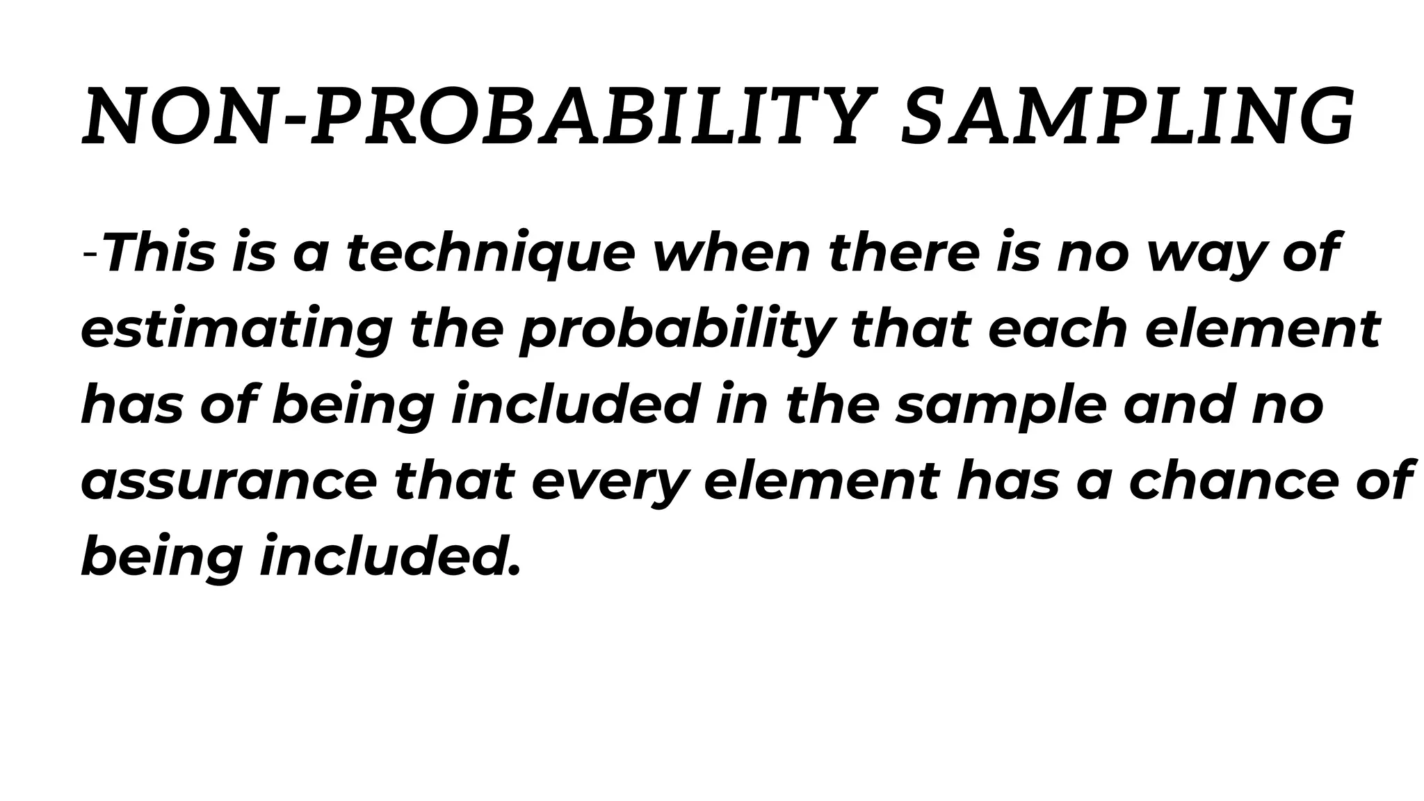 -This is a technique when there is no way of
estimating the probability that each element
has of being included in the sample and no
assurance that every element has a chance of
being included.
NON-PROBABILITY SAMPLING
 