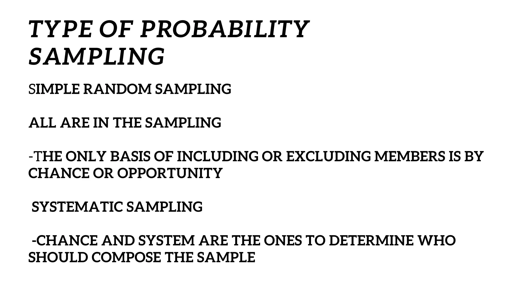 SIMPLE RANDOM SAMPLING
ALL ARE IN THE SAMPLING
-THE ONLY BASIS OF INCLUDING OR EXCLUDING MEMBERS IS BY
CHANCE OR OPPORTUNITY
SYSTEMATIC SAMPLING
-CHANCE AND SYSTEM ARE THE ONES TO DETERMINE WHO
SHOULD COMPOSE THE SAMPLE
TYPE OF PROBABILITY
SAMPLING
 