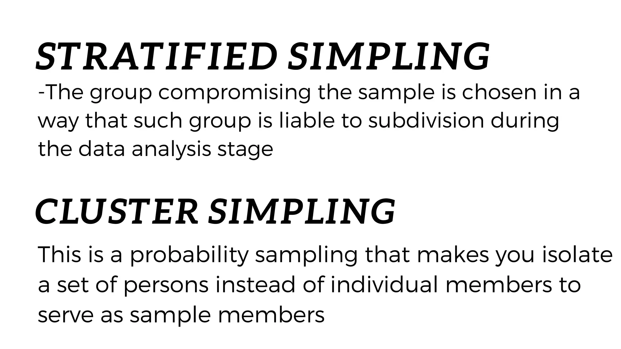 STRATIFIED SIMPLING
-The group compromising the sample is chosen in a
way that such group is liable to subdivision during
the data analysis stage
CLUSTER SIMPLING
This is a probability sampling that makes you isolate
a set of persons instead of individual members to
serve as sample members
 