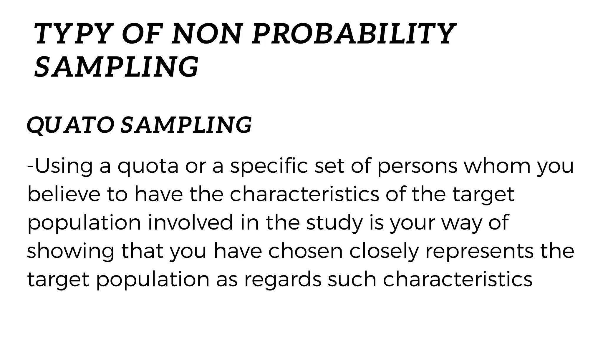 TYPY OF NON PROBABILITY
SAMPLING
-Using a quota or a specific set of persons whom you
believe to have the characteristics of the target
population involved in the study is your way of
showing that you have chosen closely represents the
target population as regards such characteristics
QUATO SAMPLING
 