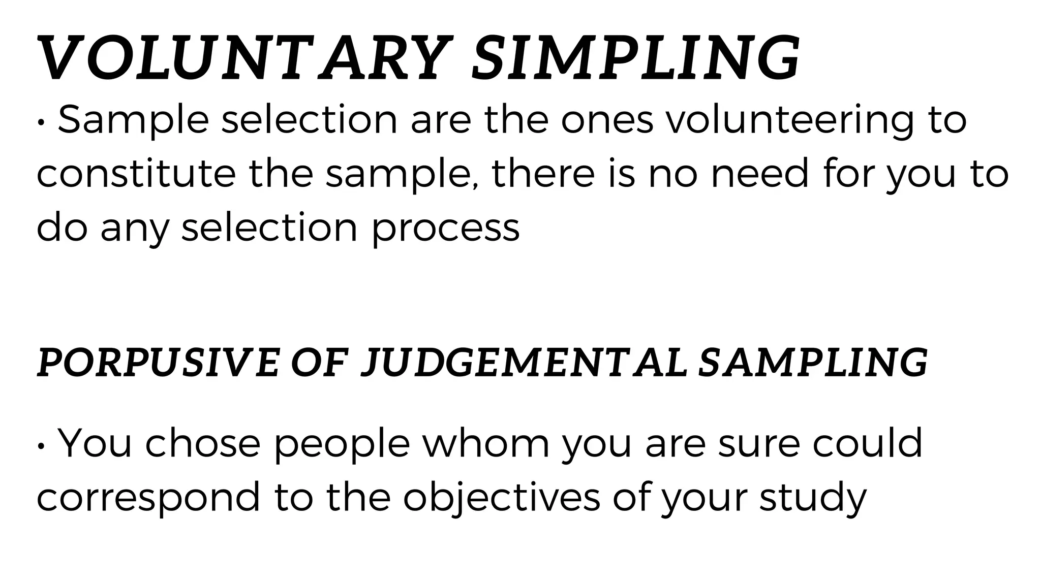 VOLUNTARY SIMPLING
• Sample selection are the ones volunteering to
constitute the sample, there is no need for you to
do any selection process
• You chose people whom you are sure could
correspond to the objectives of your study
PORPUSIVE OF JUDGEMENTAL SAMPLING
 