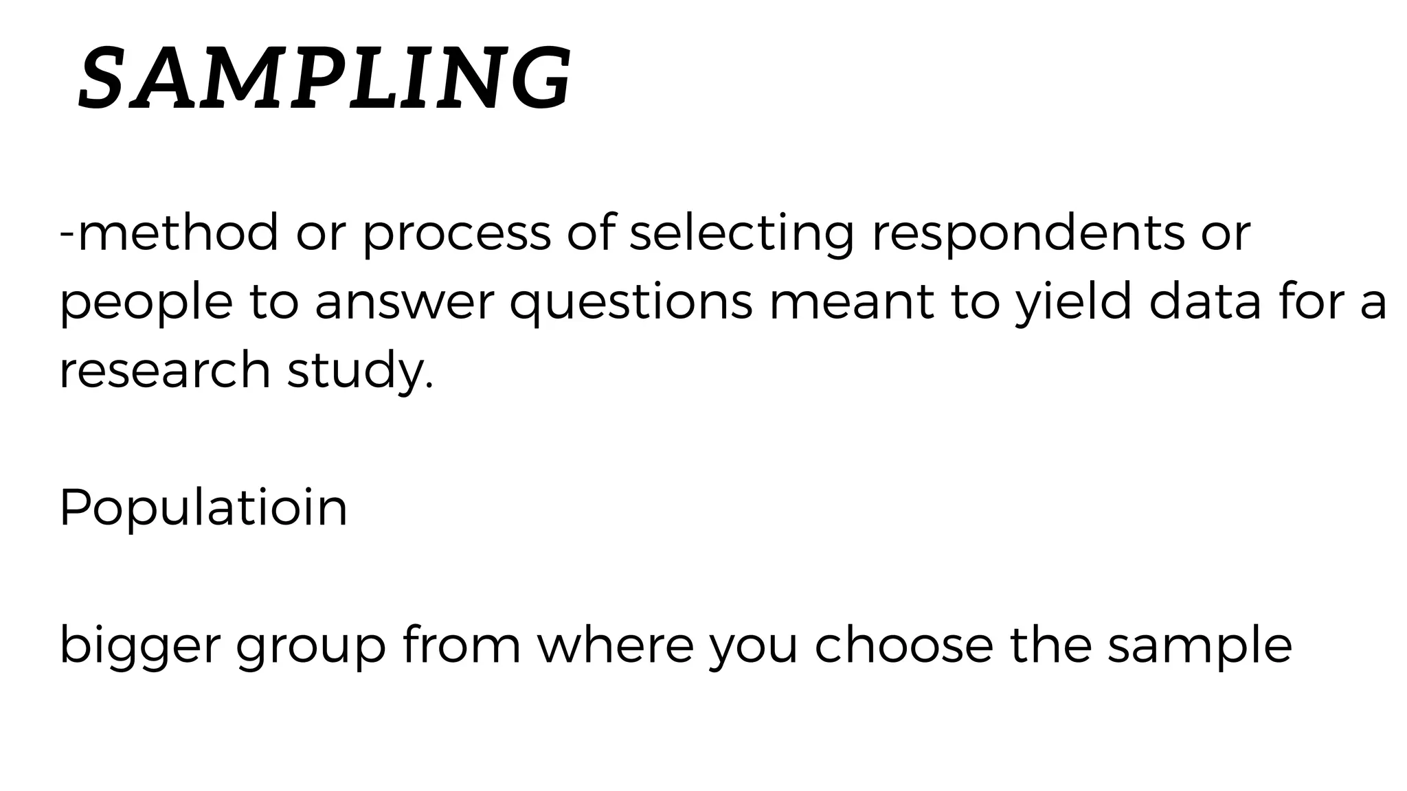 SAMPLING
-method or process of selecting respondents or
people to answer questions meant to yield data for a
research study.
Populatioin
bigger group from where you choose the sample
 