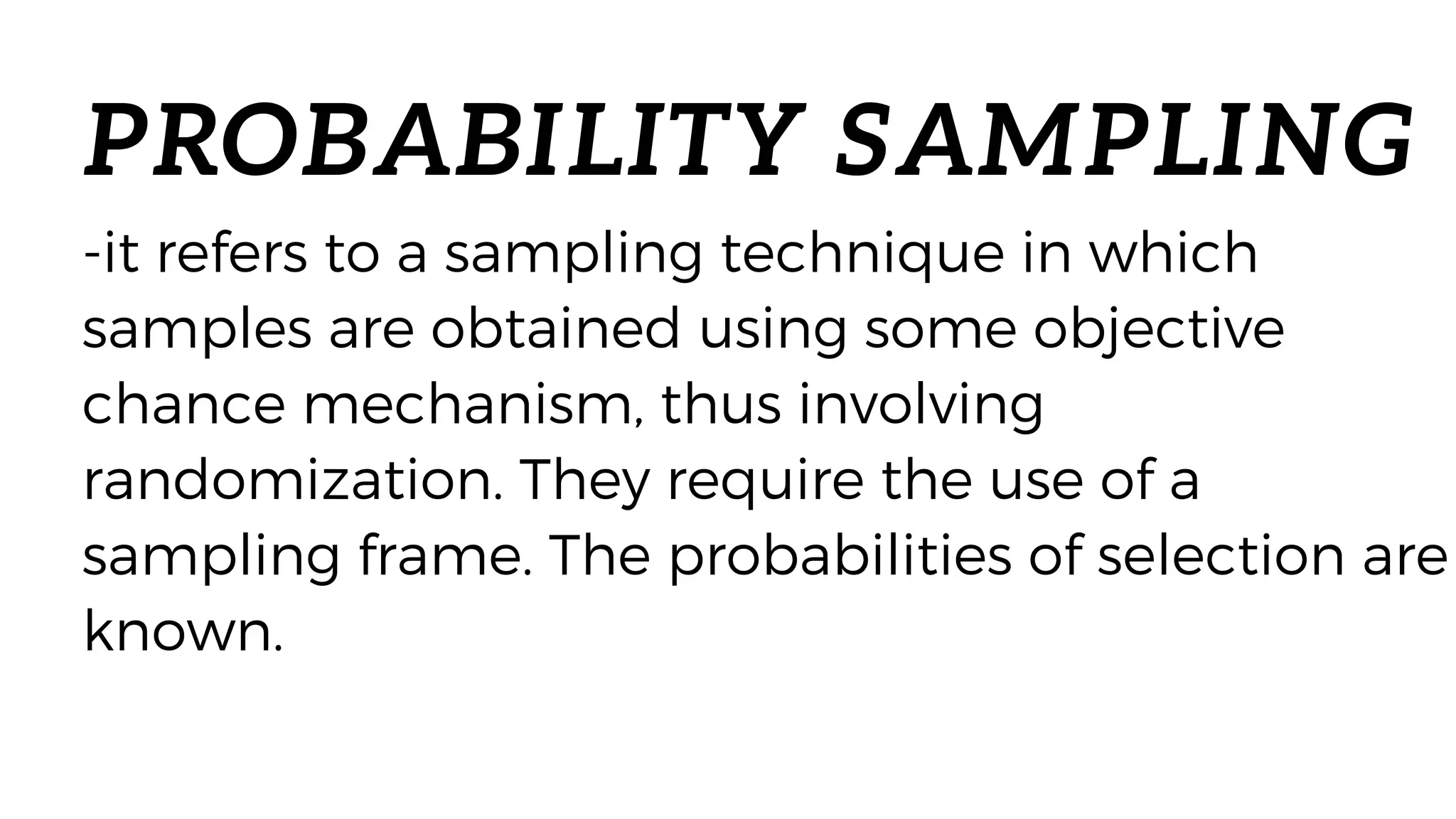 PROBABILITY SAMPLING
-it refers to a sampling technique in which
samples are obtained using some objective
chance mechanism, thus involving
randomization. They require the use of a
sampling frame. The probabilities of selection are
known.
 