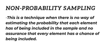 -This is a technique when there is no way of
estimating the probability that each element
has of being included in the sample and no
assurance that every element has a chance of
being included.
NON-PROBABILITY SAMPLING
 