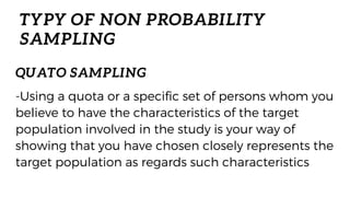 TYPY OF NON PROBABILITY
SAMPLING
-Using a quota or a specific set of persons whom you
believe to have the characteristics of the target
population involved in the study is your way of
showing that you have chosen closely represents the
target population as regards such characteristics
QUATO SAMPLING
 