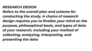 RESEARCH DESIGN
Refers to the overall plan and scheme for
conducting the study. A choice of research
design requires you to finalize your mind on the
purpose, philosophical basis, and types of data
of your research, including your method of
collecting, analyzing, interpreting, and
presenting the data
 