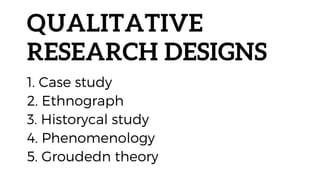 QUALITATIVE
RESEARCH DESIGNS
1. Case study
2. Ethnograph
3. Historycal study
4. Phenomenology
5. Groudedn theory
 