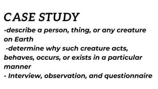 CASE STUDY
-describe a person, thing, or any creature
on Earth
-determine why such creature acts,
behaves, occurs, or exists in a particular
manner
- Interview, observation, and questionnaire
 
