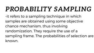 PROBABILITY SAMPLING
-it refers to a sampling technique in which
samples are obtained using some objective
chance mechanism, thus involving
randomization. They require the use of a
sampling frame. The probabilities of selection are
known.
 