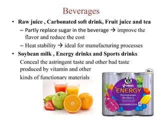 Beverages
• Raw juice , Carbonated soft drink, Fruit juice and tea
– Partly replace sugar in the beverage  improve the
flavor and reduce the cost
– Heat stability  ideal for manufacturing processes
• Soybean milk , Energy drinks and Sports drinks
Conceal the astringent taste and other bad taste
produced by vitamin and other
kinds of functionary materials
 