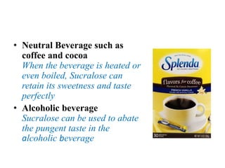 • Neutral Beverage such as
coffee and cocoa
When the beverage is heated or
even boiled, Sucralose can
retain its sweetness and taste
perfectly
• Alcoholic beverage
Sucralose can be used to abate
the pungent taste in the
alcoholic beverage
 
