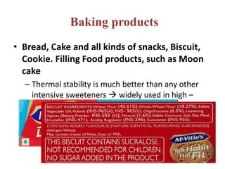 Baking products
• Bread, Cake and all kinds of snacks, Biscuit,
Cookie. Filling Food products, such as Moon
cake
– Thermal stability is much better than any other
intensive sweeteners  widely used in high –
temperature food processing
 