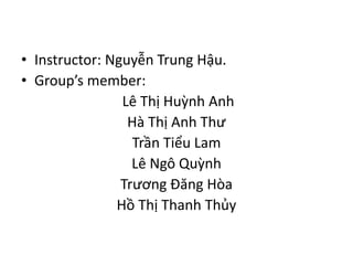 • Instructor: Nguyễn Trung Hậu.
• Group’s member:
Lê Thị Huỳnh Anh
Hà Thị Anh Thư
Trần Tiểu Lam
Lê Ngô Quỳnh
Trương Đăng Hòa
Hồ Thị Thanh Thủy
 