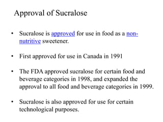 Approval of Sucralose
• Sucralose is approved for use in food as a non-
nutritive sweetener.
• First approved for use in Canada in 1991
• The FDA approved sucralose for certain food and
beverage categories in 1998, and expanded the
approval to all food and beverage categories in 1999.
• Sucralose is also approved for use for certain
technological purposes.
 