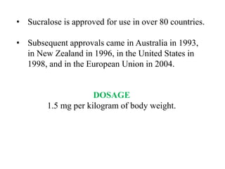 • Sucralose is approved for use in over 80 countries.
• Subsequent approvals came in Australia in 1993,
in New Zealand in 1996, in the United States in
1998, and in the European Union in 2004.
DOSAGE
1.5 mg per kilogram of body weight.
 