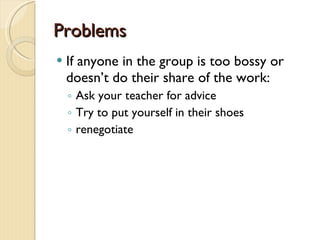 Problems If anyone in the group is too bossy or doesn’t do their share of the work: Ask your teacher for advice Try to put yourself in their shoes renegotiate 
