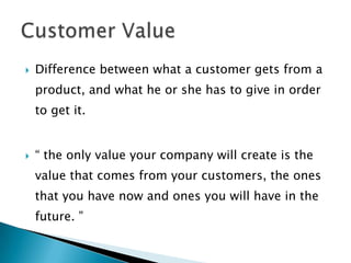 Difference between what a customer gets from a product, and what he or she has to give in order to get it.“ the only value your company will create is the value that comes from your customers, the ones that you have now and ones you will have in the future. ”Customer Value