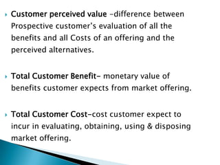 Customer perceived value -difference between Prospective customer’s evaluation of all the benefits and all Costs of an offering and the perceived alternatives.Total Customer Benefit- monetary value of benefits customer expects from market offering.Total Customer Cost-cost customer expect to incur in evaluating, obtaining, using & disposing market offering.