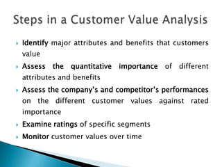 Identify major attributes and benefits that customers valueAssess the quantitative importance of different attributes and benefitsAssess the company’s and competitor’s performances on the different customer values against rated importanceExamine ratings of specific segmentsMonitor customer values over timeSteps in a Customer Value Analysis 