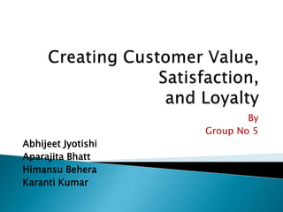 Creating Customer Value, Satisfaction,  and Loyalty By Group No 5 AbhijeetJyotishi Aparajita Bhatt HimansuBehera Karanti Kumar 