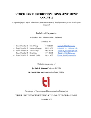 STOCK PRICE PREDICTION USING SENTIMENT
ANALYSIS
A capstone project report submitted in partial fulfillment of the requirement for the award of the
degree of
Bachelor of Engineering
Electronics and Communication Department
Submitted By
● Team Member 1 Nitish Garg 101915020 ngarg_be19@thapar.edu
● Team Member 2 Mayukh Sharma 101915076 msharma_be19@thapar.edu
● Team Member 3 Shruti Singh 101956003 ssingh11_be19@thapar.edu
● Team Member 4 Riya Bajaj 101915092 rbajaj_be19@thapar.edu
● Team Member 5 Himank Jindal 101915023 hjindal_be19@thapar.edu
Under the supervision of
Dr. Rajesh Khanna (Professor, ECED)
Dr. Surbhi Sharma (Associate Professor, ECED)
Department of Electronics and Communication Engineering
THAPAR INSTITUTE OF ENGINEERING & TECHNOLOGY, PATIALA, PUNJAB
December 2022
 