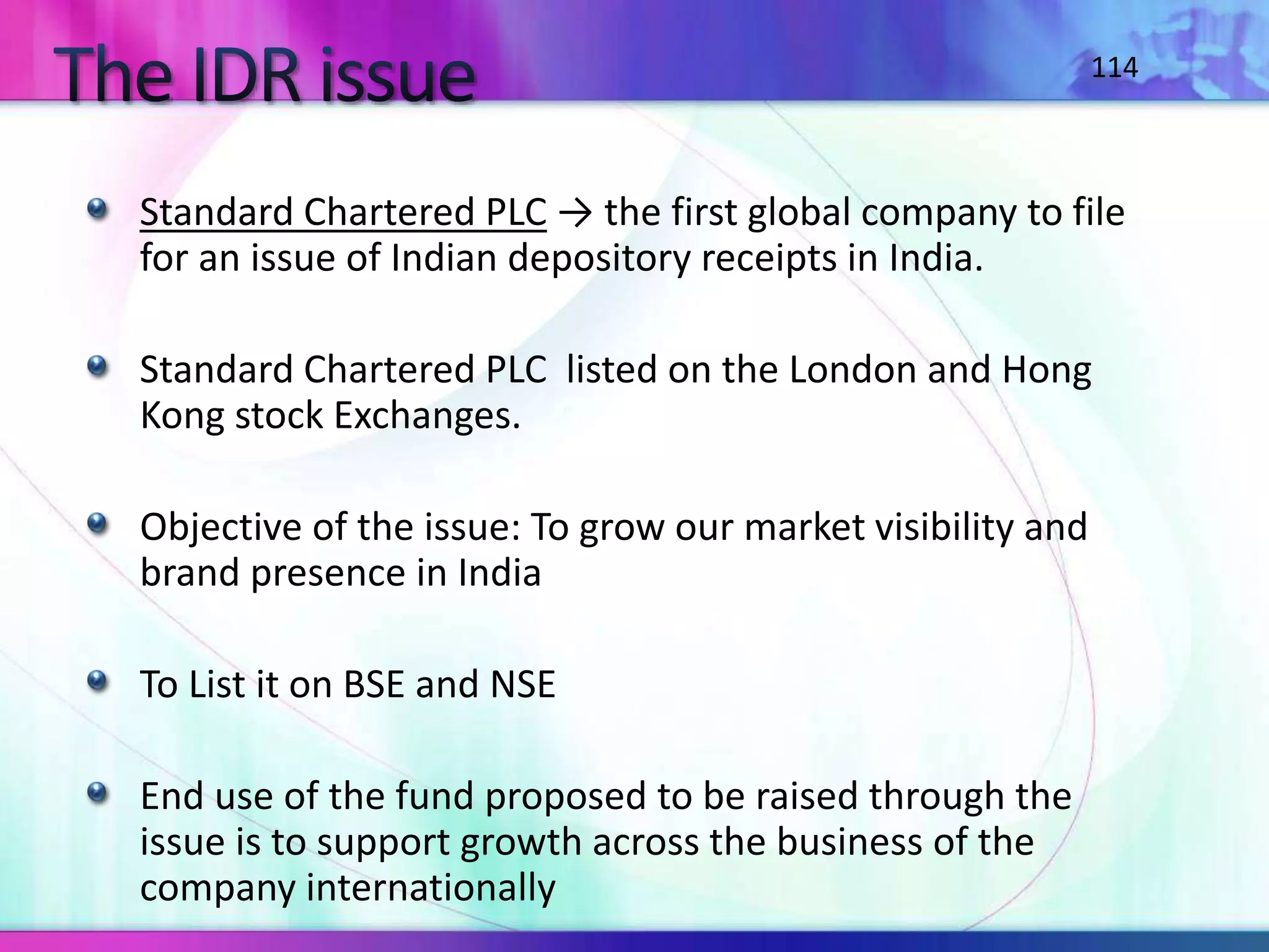 Standard Chartered PLC → the first global company to file
for an issue of Indian depository receipts in India.
Standard Chartered PLC listed on the London and Hong
Kong stock Exchanges.
Objective of the issue: To grow our market visibility and
brand presence in India
To List it on BSE and NSE
End use of the fund proposed to be raised through the
issue is to support growth across the business of the
company internationally
114
 