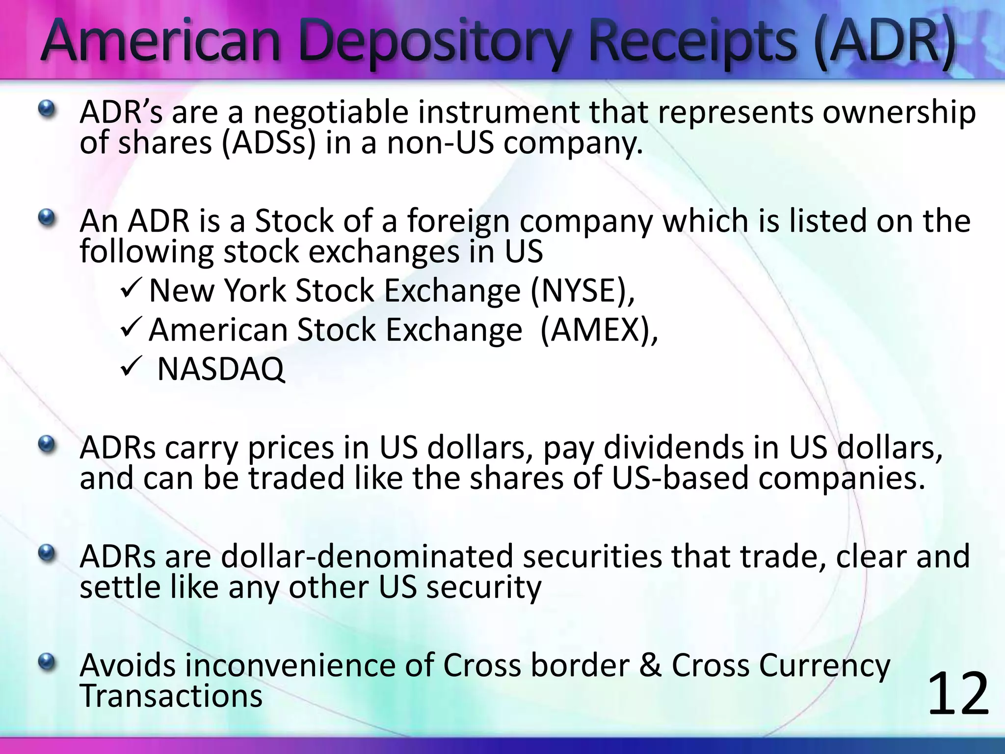 ADR’s are a negotiable instrument that represents ownership
of shares (ADSs) in a non-US company.
An ADR is a Stock of a foreign company which is listed on the
following stock exchanges in US
New York Stock Exchange (NYSE),
American Stock Exchange (AMEX),
 NASDAQ
ADRs carry prices in US dollars, pay dividends in US dollars,
and can be traded like the shares of US-based companies.
ADRs are dollar-denominated securities that trade, clear and
settle like any other US security
Avoids inconvenience of Cross border & Cross Currency
Transactions 12
 