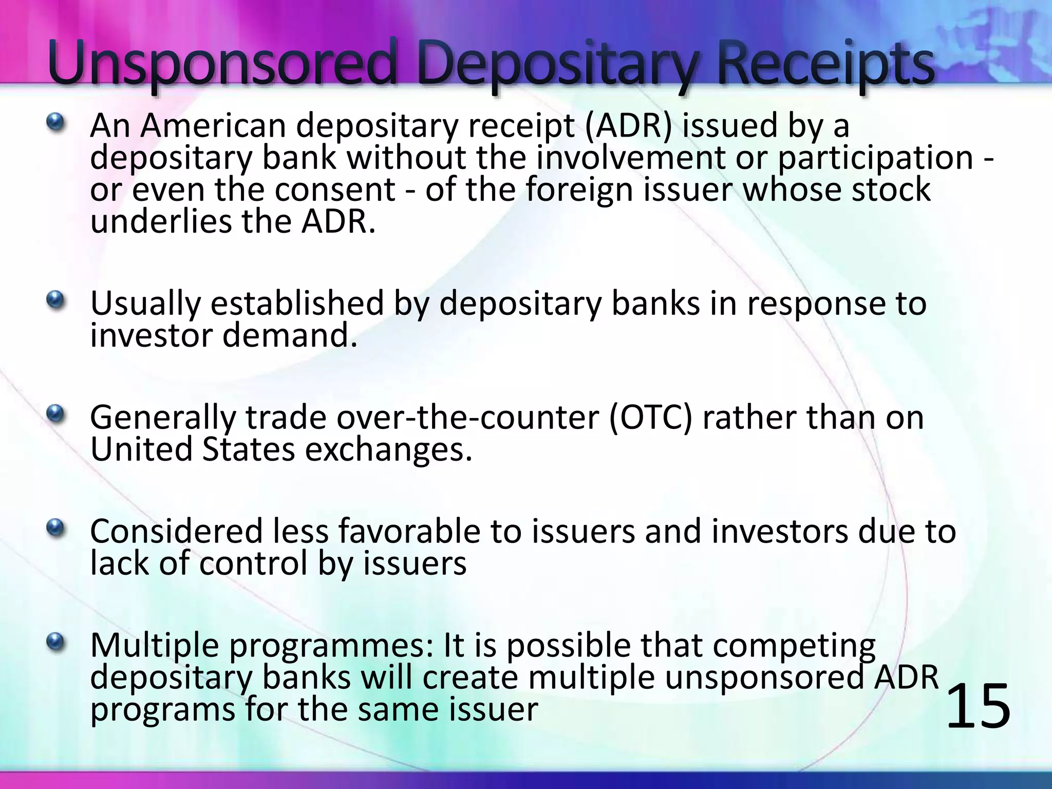 An American depositary receipt (ADR) issued by a
depositary bank without the involvement or participation -
or even the consent - of the foreign issuer whose stock
underlies the ADR.
Usually established by depositary banks in response to
investor demand.
Generally trade over-the-counter (OTC) rather than on
United States exchanges.
Considered less favorable to issuers and investors due to
lack of control by issuers
Multiple programmes: It is possible that competing
depositary banks will create multiple unsponsored ADR
programs for the same issuer 15
 