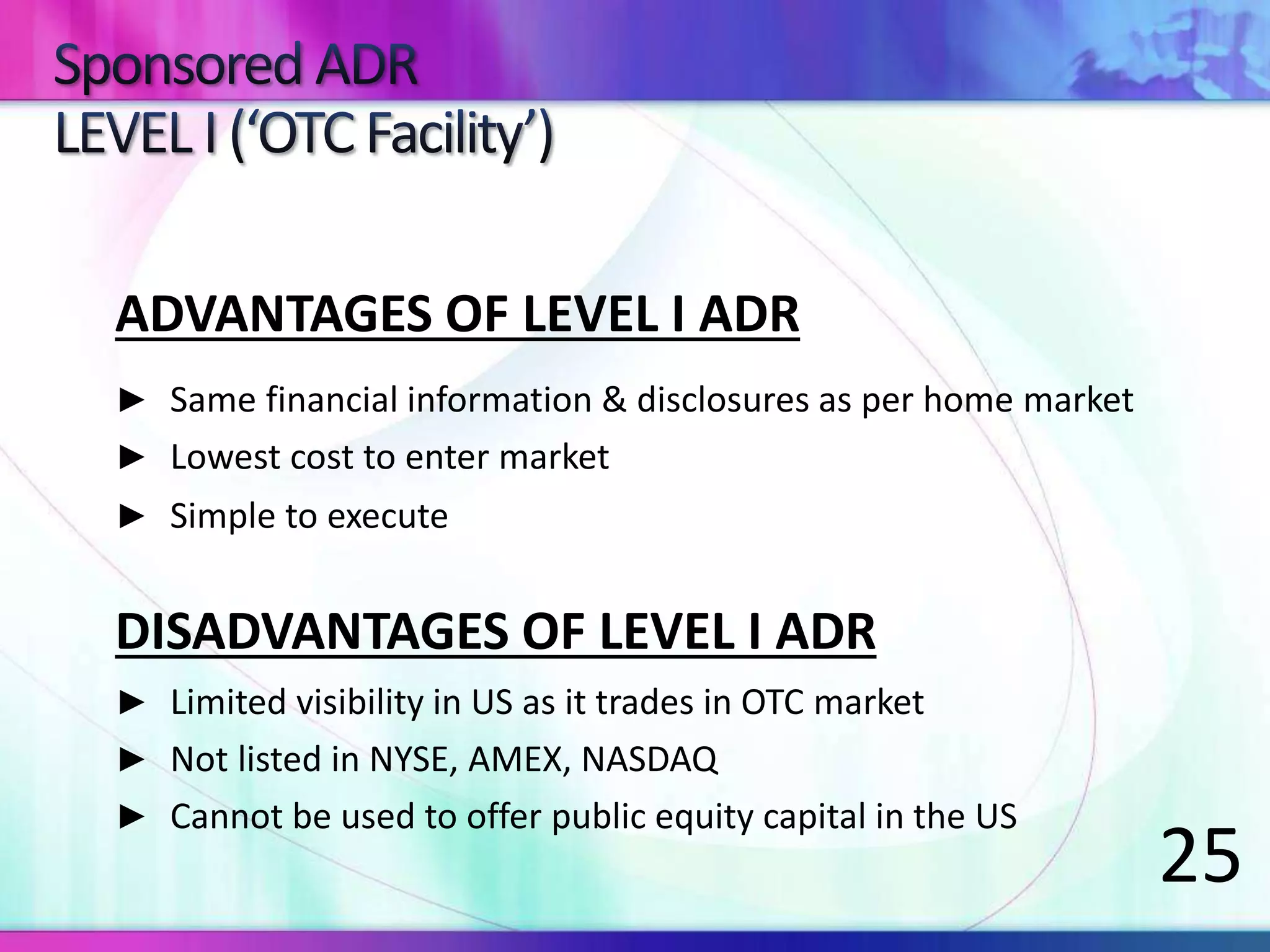 ADVANTAGES OF LEVEL I ADR
► Same financial information & disclosures as per home market
► Lowest cost to enter market
► Simple to execute
DISADVANTAGES OF LEVEL I ADR
► Limited visibility in US as it trades in OTC market
► Not listed in NYSE, AMEX, NASDAQ
► Cannot be used to offer public equity capital in the US
25
 