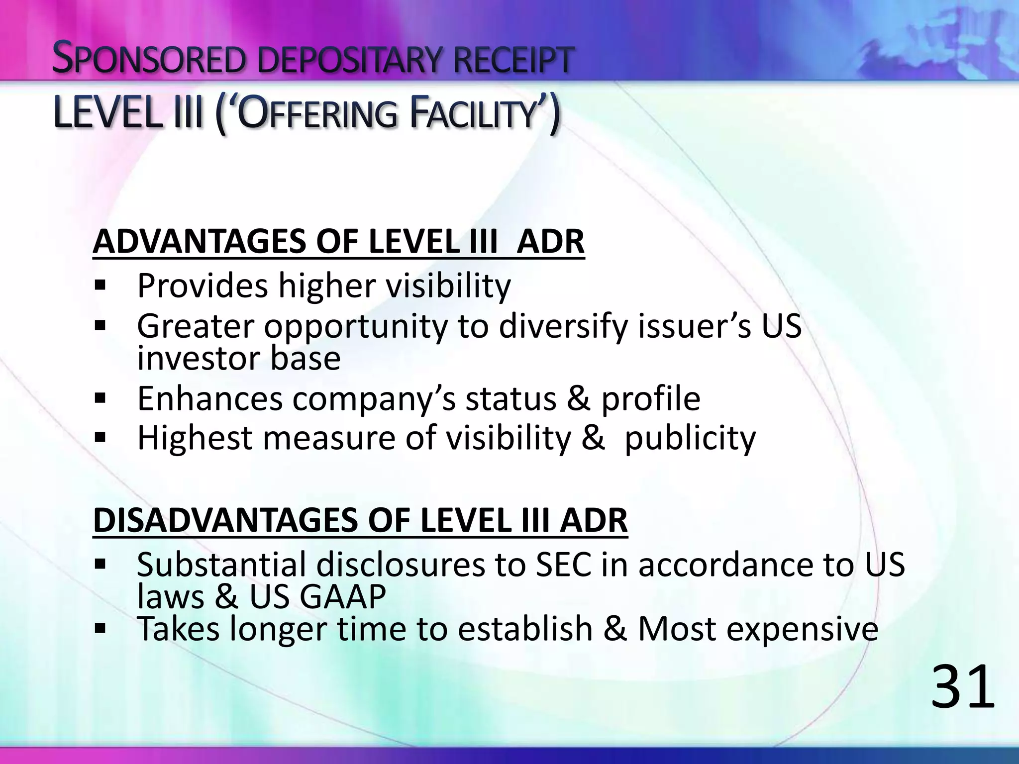 ADVANTAGES OF LEVEL III ADR
 Provides higher visibility
 Greater opportunity to diversify issuer’s US
investor base
 Enhances company’s status & profile
 Highest measure of visibility & publicity
DISADVANTAGES OF LEVEL III ADR
 Substantial disclosures to SEC in accordance to US
laws & US GAAP
 Takes longer time to establish & Most expensive
31
 