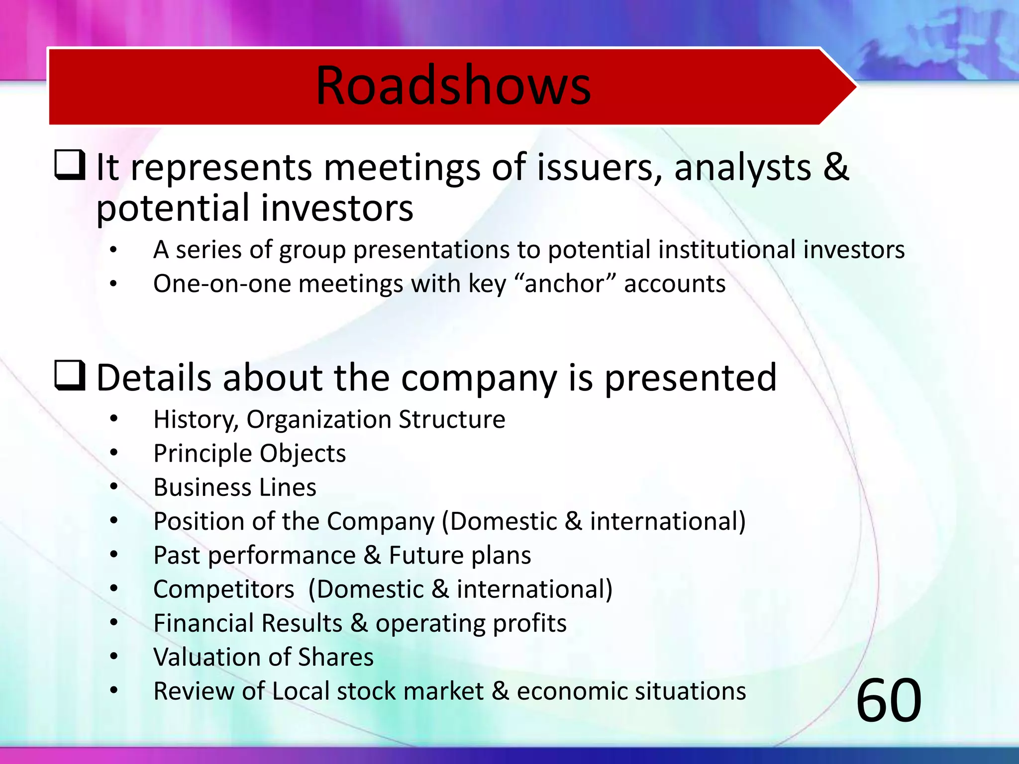 It represents meetings of issuers, analysts &
potential investors
• A series of group presentations to potential institutional investors
• One-on-one meetings with key “anchor” accounts
Details about the company is presented
• History, Organization Structure
• Principle Objects
• Business Lines
• Position of the Company (Domestic & international)
• Past performance & Future plans
• Competitors (Domestic & international)
• Financial Results & operating profits
• Valuation of Shares
• Review of Local stock market & economic situations
60
Roadshows
 
