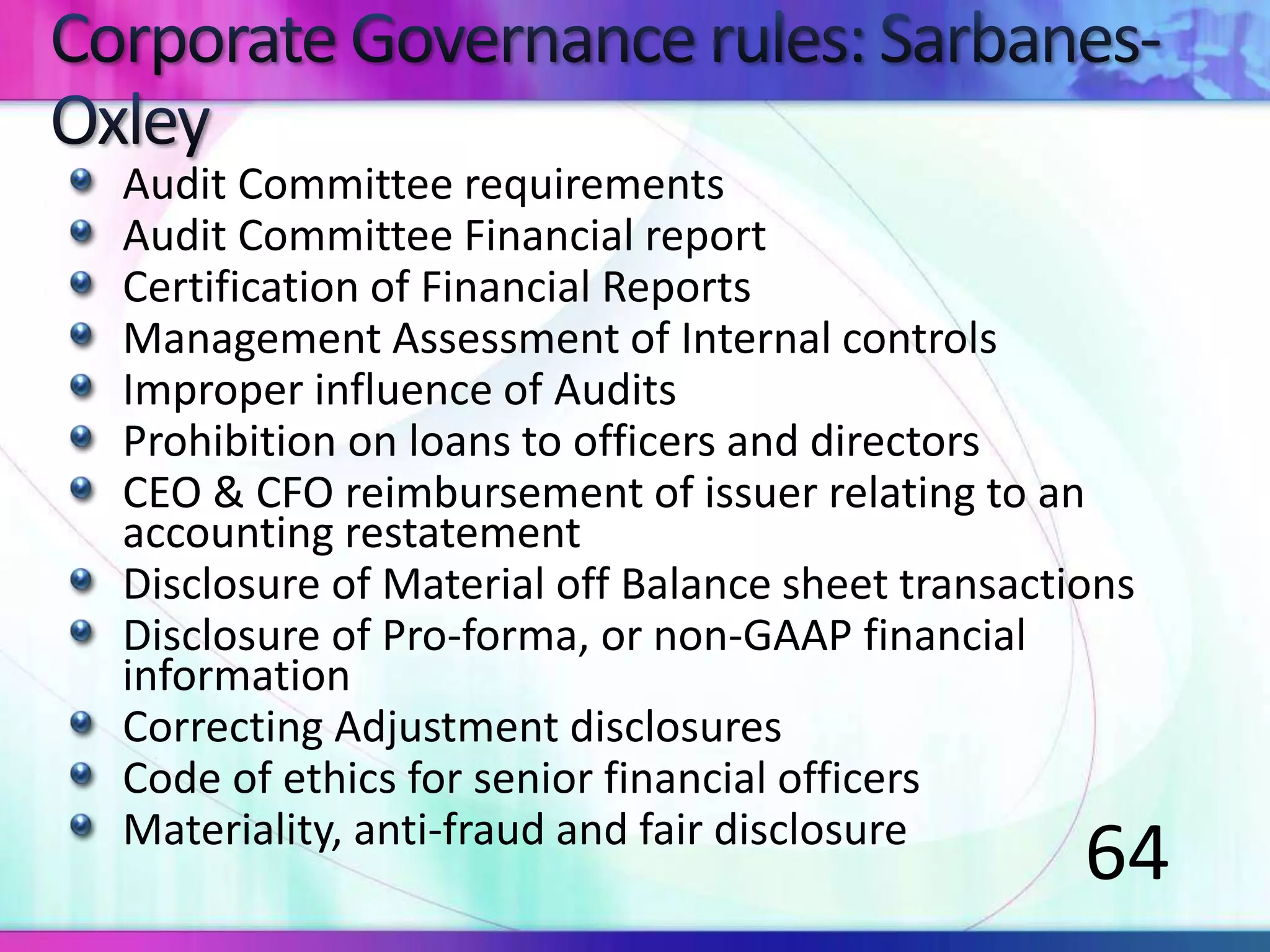 Audit Committee requirements
Audit Committee Financial report
Certification of Financial Reports
Management Assessment of Internal controls
Improper influence of Audits
Prohibition on loans to officers and directors
CEO & CFO reimbursement of issuer relating to an
accounting restatement
Disclosure of Material off Balance sheet transactions
Disclosure of Pro-forma, or non-GAAP financial
information
Correcting Adjustment disclosures
Code of ethics for senior financial officers
Materiality, anti-fraud and fair disclosure
64
 