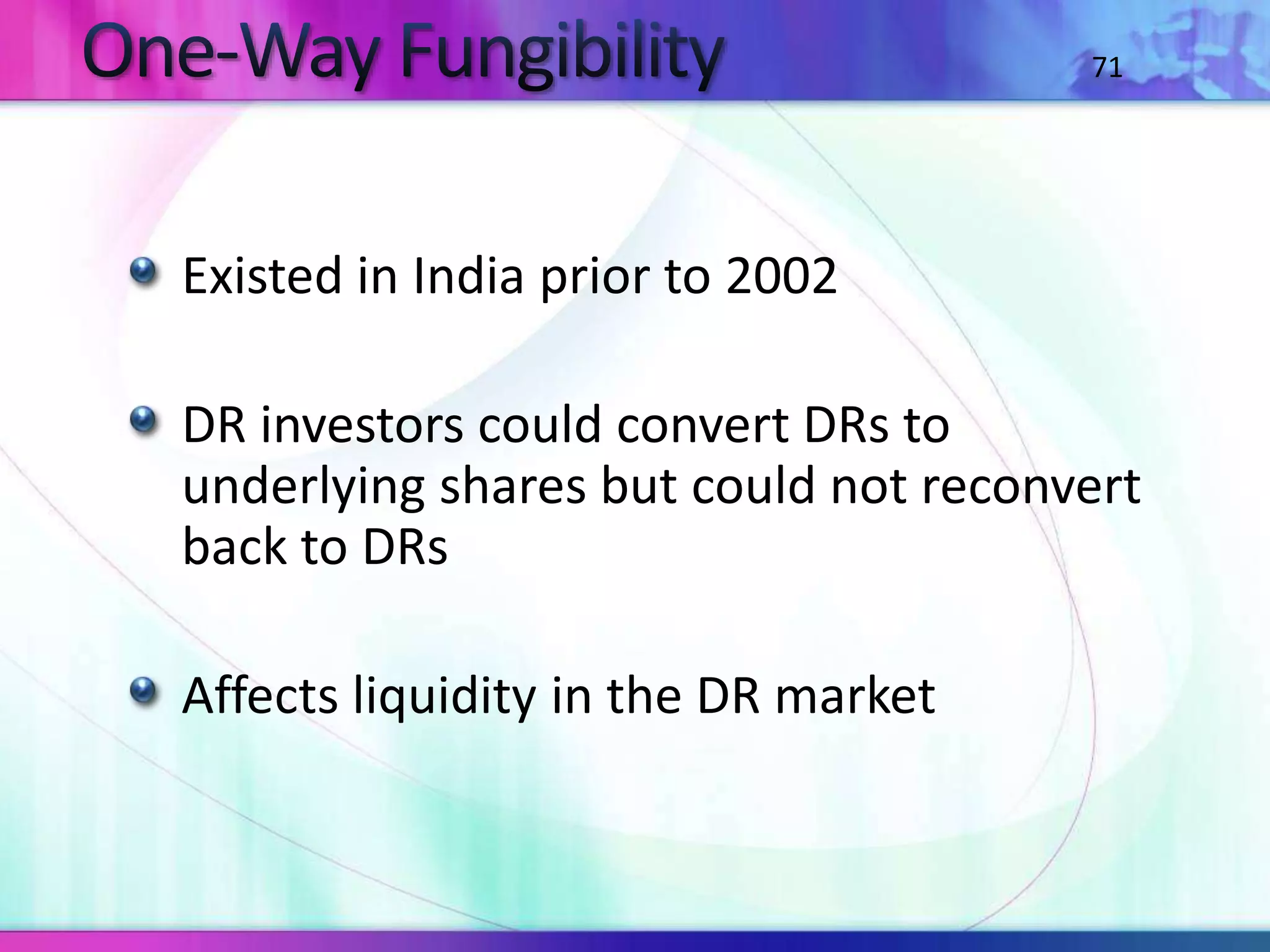 Existed in India prior to 2002
DR investors could convert DRs to
underlying shares but could not reconvert
back to DRs
Affects liquidity in the DR market
71
 
