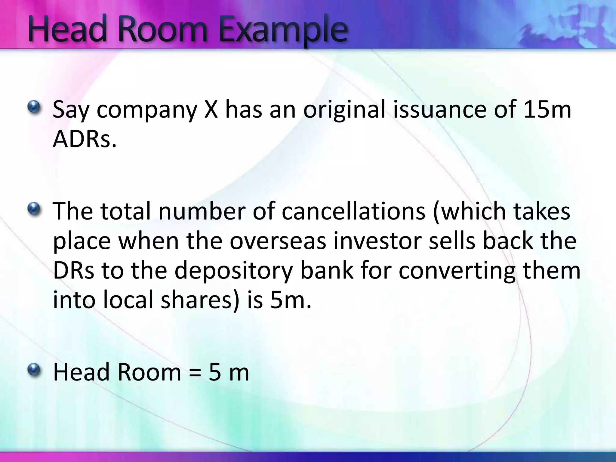 Say company X has an original issuance of 15m
ADRs.
The total number of cancellations (which takes
place when the overseas investor sells back the
DRs to the depository bank for converting them
into local shares) is 5m.
Head Room = 5 m
 