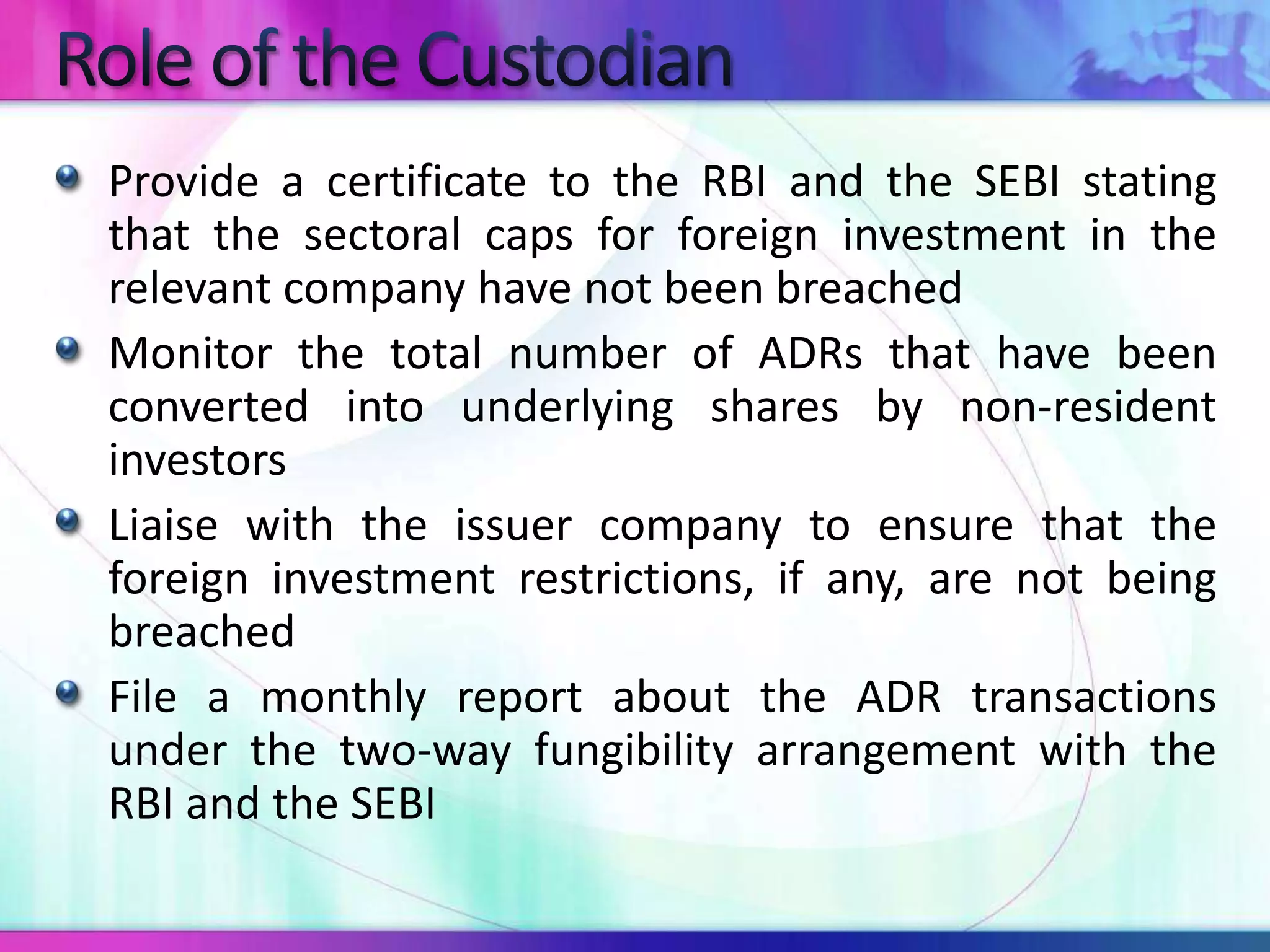Provide a certificate to the RBI and the SEBI stating
that the sectoral caps for foreign investment in the
relevant company have not been breached
Monitor the total number of ADRs that have been
converted into underlying shares by non-resident
investors
Liaise with the issuer company to ensure that the
foreign investment restrictions, if any, are not being
breached
File a monthly report about the ADR transactions
under the two-way fungibility arrangement with the
RBI and the SEBI
 