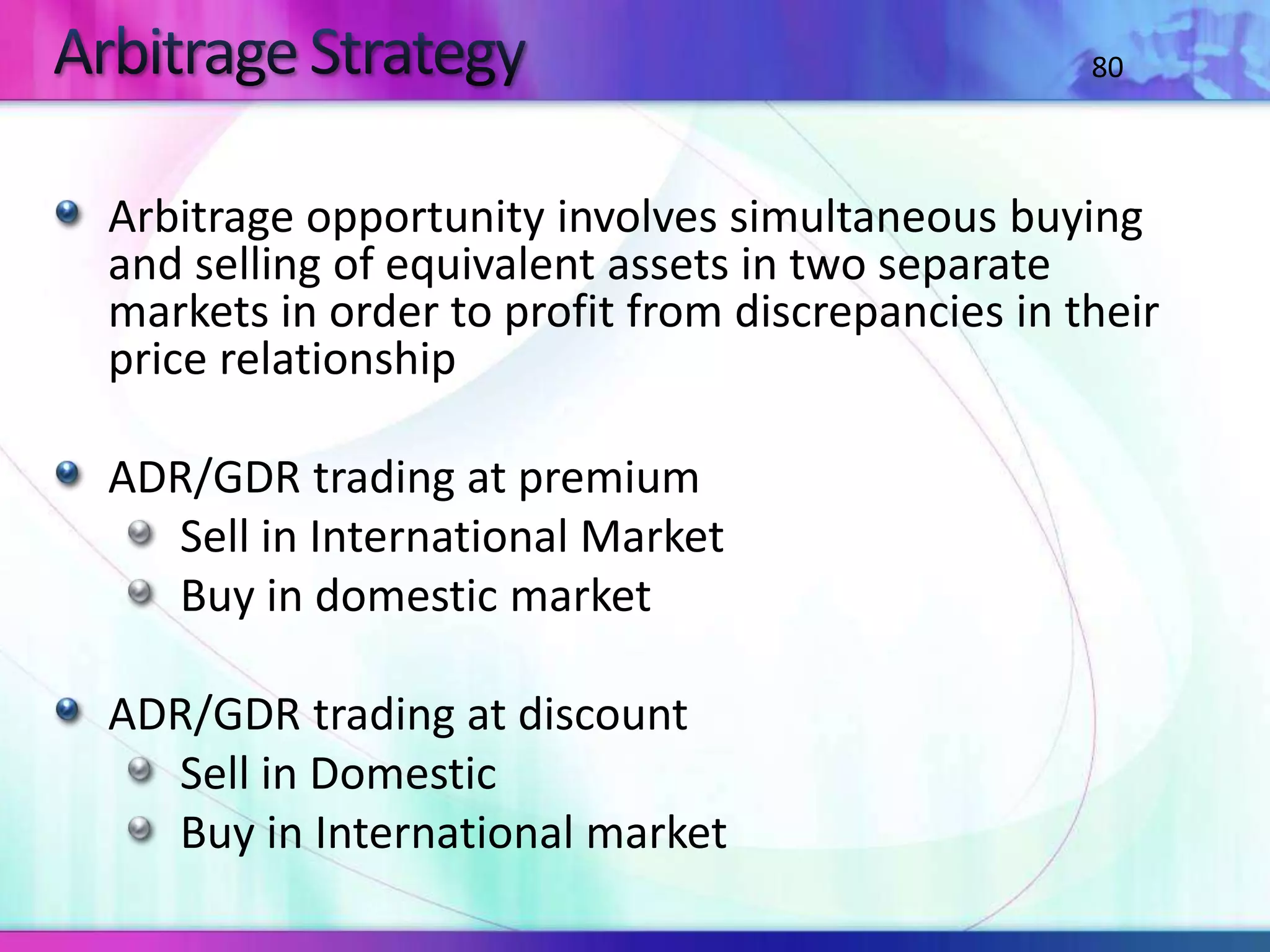 Arbitrage opportunity involves simultaneous buying
and selling of equivalent assets in two separate
markets in order to profit from discrepancies in their
price relationship
ADR/GDR trading at premium
Sell in International Market
Buy in domestic market
ADR/GDR trading at discount
Sell in Domestic
Buy in International market
80
 