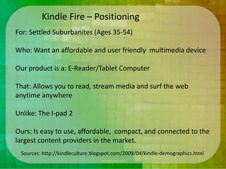 Kindle Fire – Positioning
For: Settled Suburbanites (Ages 35-54)

Who: Want an affordable and user friendly multimedia device

Our product is a: E-Reader/Tablet Computer

That: Allows you to read, stream media and surf the web
anytime anywhere

Unlike: The I-pad 2

Ours: Is easy to use, affordable, compact, and connected to the
largest content providers in the market.
 Sources: http://kindleculture.blogspot.com/2009/04/kindle-demographics.html
 