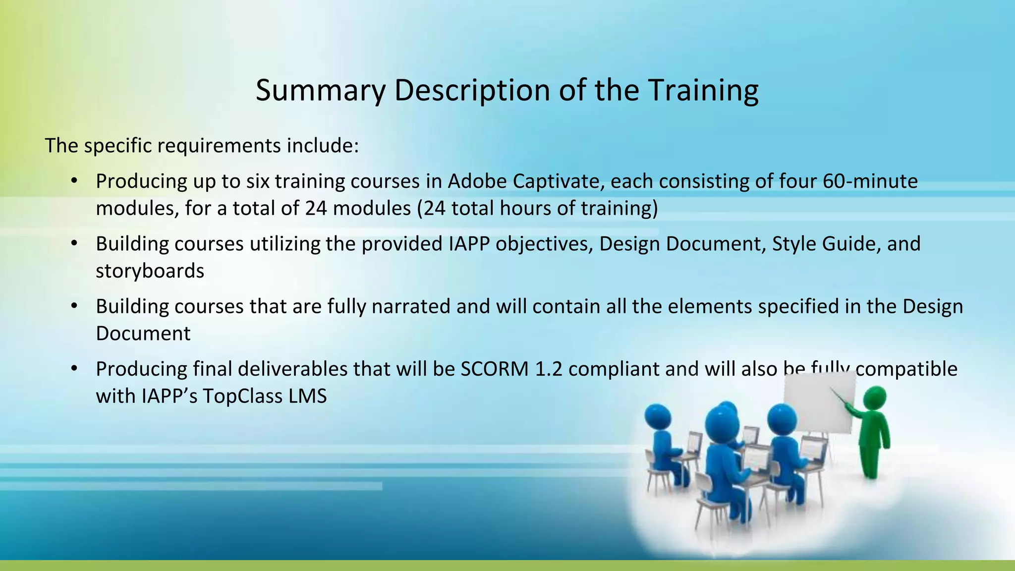 Summary Description of the Training
The specific requirements include:
• Producing up to six training courses in Adobe Captivate, each consisting of four 60-minute
modules, for a total of 24 modules (24 total hours of training)
• Building courses utilizing the provided IAPP objectives, Design Document, Style Guide, and
storyboards
• Building courses that are fully narrated and will contain all the elements specified in the Design
Document
• Producing final deliverables that will be SCORM 1.2 compliant and will also be fully compatible
with IAPP’s TopClass LMS
 