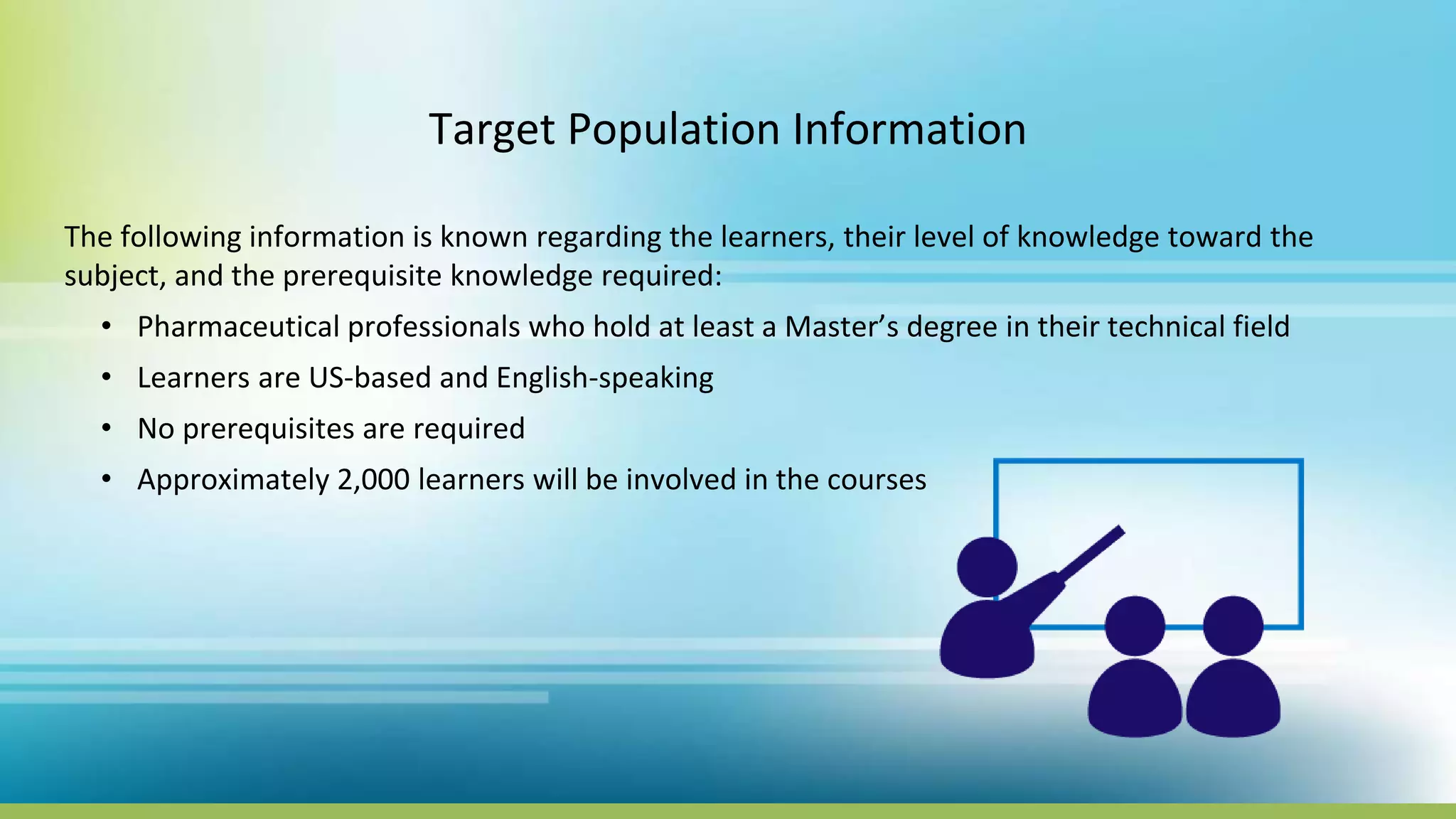 Target Population Information
The following information is known regarding the learners, their level of knowledge toward the
subject, and the prerequisite knowledge required:
• Pharmaceutical professionals who hold at least a Master’s degree in their technical field
• Learners are US-based and English-speaking
• No prerequisites are required
• Approximately 2,000 learners will be involved in the courses
 