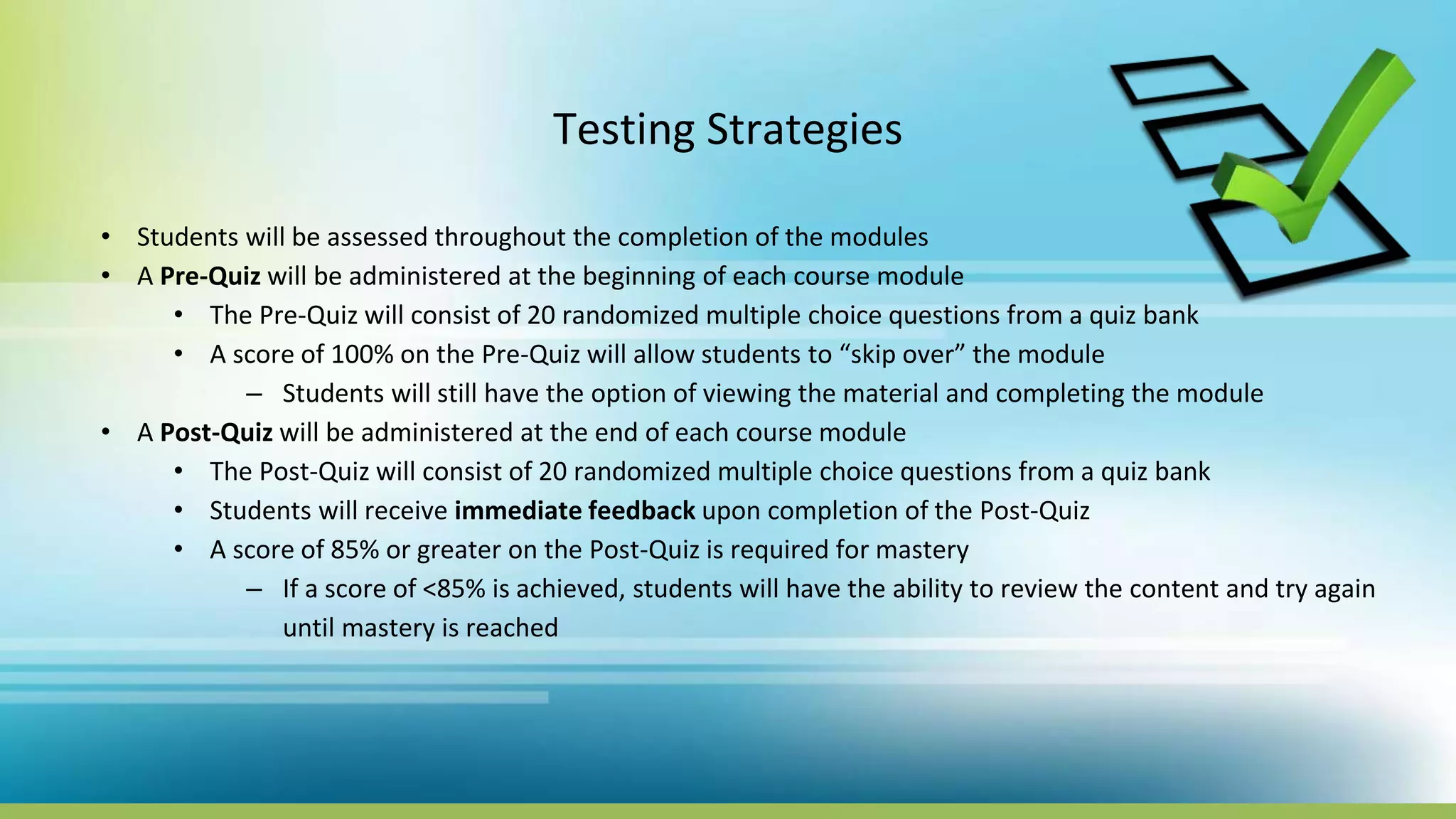 Testing Strategies
• Students will be assessed throughout the completion of the modules
• A Pre-Quiz will be administered at the beginning of each course module
• The Pre-Quiz will consist of 20 randomized multiple choice questions from a quiz bank
• A score of 100% on the Pre-Quiz will allow students to “skip over” the module
– Students will still have the option of viewing the material and completing the module
• A Post-Quiz will be administered at the end of each course module
• The Post-Quiz will consist of 20 randomized multiple choice questions from a quiz bank
• Students will receive immediate feedback upon completion of the Post-Quiz
• A score of 85% or greater on the Post-Quiz is required for mastery
– If a score of <85% is achieved, students will have the ability to review the content and try again
until mastery is reached
 