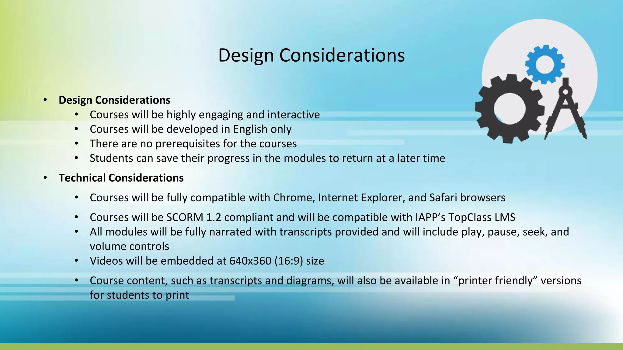 Design Considerations
• Design Considerations
• Courses will be highly engaging and interactive
• Courses will be developed in English only
• There are no prerequisites for the courses
• Students can save their progress in the modules to return at a later time
• Technical Considerations
• Courses will be fully compatible with Chrome, Internet Explorer, and Safari browsers
• Courses will be SCORM 1.2 compliant and will be compatible with IAPP’s TopClass LMS
• All modules will be fully narrated with transcripts provided and will include play, pause, seek, and
volume controls
• Videos will be embedded at 640x360 (16:9) size
• Course content, such as transcripts and diagrams, will also be available in “printer friendly” versions
for students to print
 
