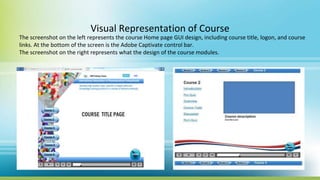 Visual Representation of Course
The screenshot on the left represents the course Home page GUI design, including course title, logon, and course
links. At the bottom of the screen is the Adobe Captivate control bar.
The screenshot on the right represents what the design of the course modules.
 