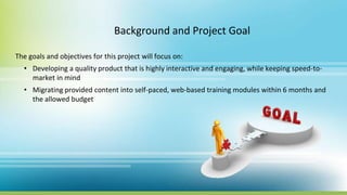Background and Project Goal
The goals and objectives for this project will focus on:
• Developing a quality product that is highly interactive and engaging, while keeping speed-to-
market in mind
• Migrating provided content into self-paced, web-based training modules within 6 months and
the allowed budget
 