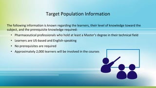Target Population Information
The following information is known regarding the learners, their level of knowledge toward the
subject, and the prerequisite knowledge required:
• Pharmaceutical professionals who hold at least a Master’s degree in their technical field
• Learners are US-based and English-speaking
• No prerequisites are required
• Approximately 2,000 learners will be involved in the courses
 