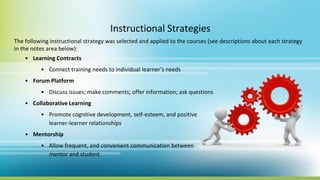 Instructional Strategies
The following instructional strategy was selected and applied to the courses (see descriptions about each strategy
in the notes area below):
• Learning Contracts
• Connect training needs to individual learner’s needs
• Forum Platform
• Discuss issues; make comments; offer information; ask questions
• Collaborative Learning
• Promote cognitive development, self-esteem, and positive
learner-learner relationships
• Mentorship
• Allow frequent, and convenient communication between
mentor and student
 