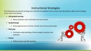 Instructional Strategies
The following instructional strategy was selected and applied to the courses (see descriptions about each strategy
in the notes area below):
• Self-guided learning
• More involved, more motivated and more active
• Guided design
• Encourage learners to think critically and communicate ideas
• Role play
• Promotes understanding of other people’s position and
attitudes
• Games
• Reflect typical real-life situation
 
