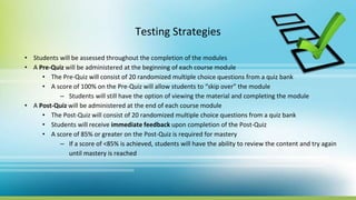 Testing Strategies
• Students will be assessed throughout the completion of the modules
• A Pre-Quiz will be administered at the beginning of each course module
• The Pre-Quiz will consist of 20 randomized multiple choice questions from a quiz bank
• A score of 100% on the Pre-Quiz will allow students to “skip over” the module
– Students will still have the option of viewing the material and completing the module
• A Post-Quiz will be administered at the end of each course module
• The Post-Quiz will consist of 20 randomized multiple choice questions from a quiz bank
• Students will receive immediate feedback upon completion of the Post-Quiz
• A score of 85% or greater on the Post-Quiz is required for mastery
– If a score of <85% is achieved, students will have the ability to review the content and try again
until mastery is reached
 