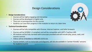 Design Considerations
• Design Considerations
• Courses will be highly engaging and interactive
• Courses will be developed in English only
• There are no prerequisites for the courses
• Students can save their progress in the modules to return at a later time
• Technical Considerations
• Courses will be fully compatible with Chrome, Internet Explorer, and Safari browsers
• Courses will be SCORM 1.2 compliant and will be compatible with IAPP’s TopClass LMS
• All modules will be fully narrated with transcripts provided and will include play, pause, seek, and
volume controls
• Videos will be embedded at 640x360 (16:9) size
• Course content, such as transcripts and diagrams, will also be available in “printer friendly” versions
for students to print
 