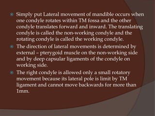 Lateral movementsThey are of two typesLateral rotation or laterotrusionBennett movement Lateral rotation:-This is said to occur when the mandible moves away from the mid-sagittal plane either on the left or the right. It should be noted that when the mandible moves laterally, the condyles on both sides do not share the same path of movement.